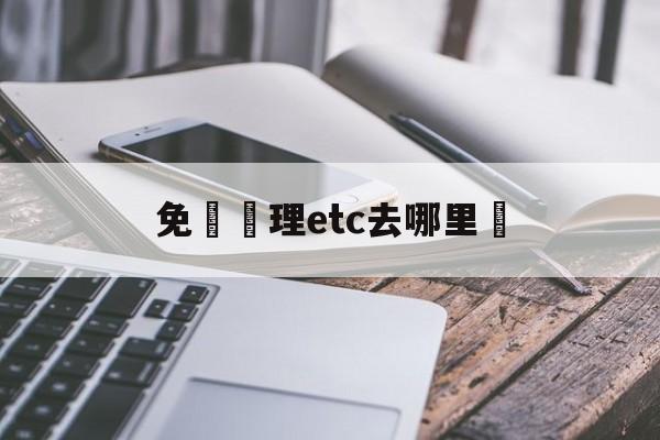 免費辦理etc去哪里辦,2024办理ETC需要收费吗